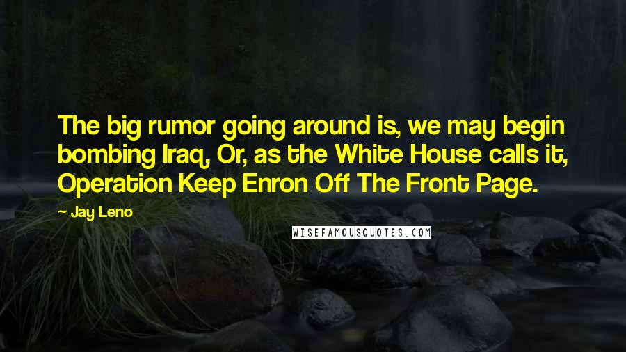Jay Leno Quotes: The big rumor going around is, we may begin bombing Iraq. Or, as the White House calls it, Operation Keep Enron Off The Front Page.