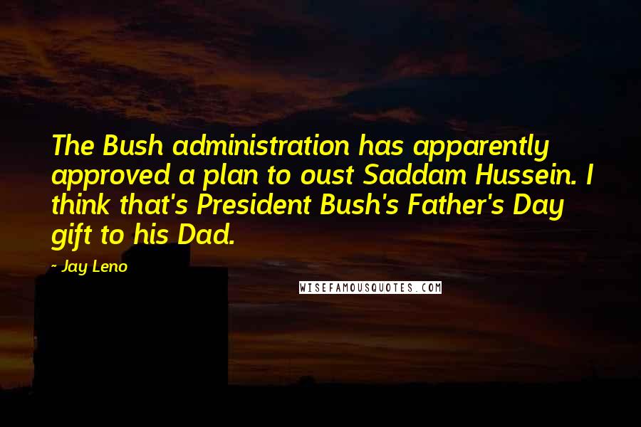 Jay Leno Quotes: The Bush administration has apparently approved a plan to oust Saddam Hussein. I think that's President Bush's Father's Day gift to his Dad.