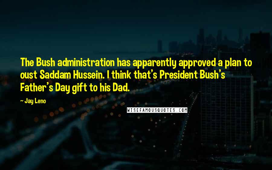 Jay Leno Quotes: The Bush administration has apparently approved a plan to oust Saddam Hussein. I think that's President Bush's Father's Day gift to his Dad.