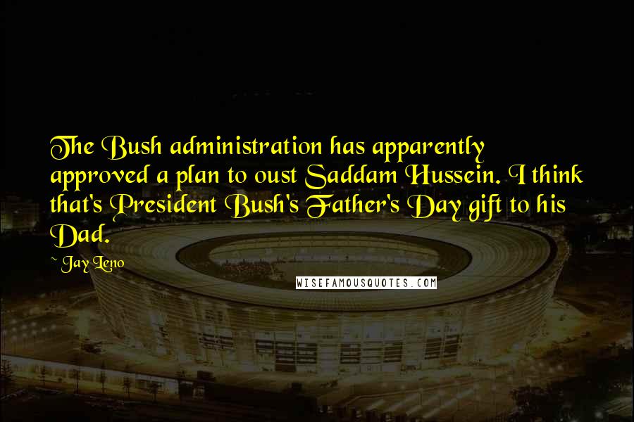 Jay Leno Quotes: The Bush administration has apparently approved a plan to oust Saddam Hussein. I think that's President Bush's Father's Day gift to his Dad.