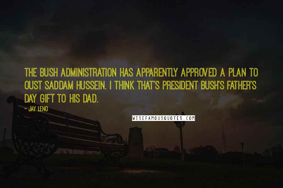 Jay Leno Quotes: The Bush administration has apparently approved a plan to oust Saddam Hussein. I think that's President Bush's Father's Day gift to his Dad.