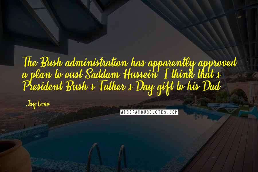 Jay Leno Quotes: The Bush administration has apparently approved a plan to oust Saddam Hussein. I think that's President Bush's Father's Day gift to his Dad.