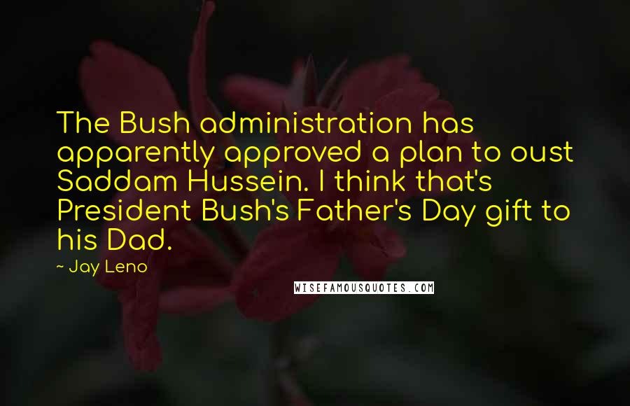 Jay Leno Quotes: The Bush administration has apparently approved a plan to oust Saddam Hussein. I think that's President Bush's Father's Day gift to his Dad.