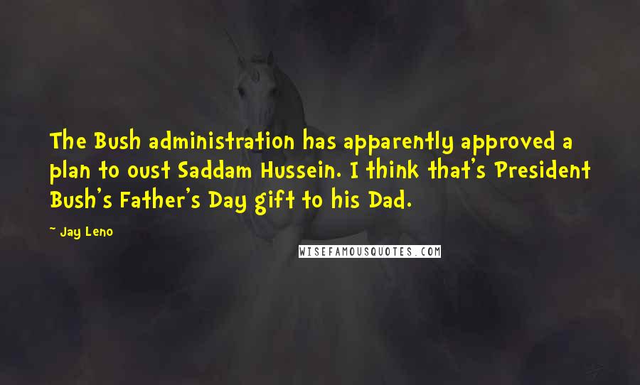 Jay Leno Quotes: The Bush administration has apparently approved a plan to oust Saddam Hussein. I think that's President Bush's Father's Day gift to his Dad.