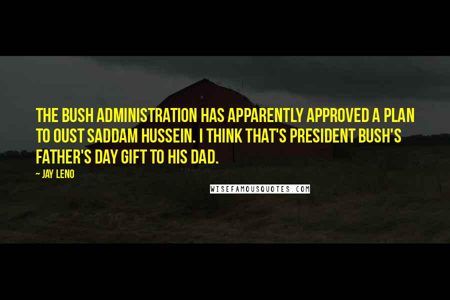 Jay Leno Quotes: The Bush administration has apparently approved a plan to oust Saddam Hussein. I think that's President Bush's Father's Day gift to his Dad.