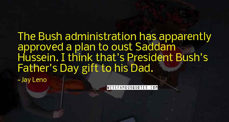 Jay Leno Quotes: The Bush administration has apparently approved a plan to oust Saddam Hussein. I think that's President Bush's Father's Day gift to his Dad.