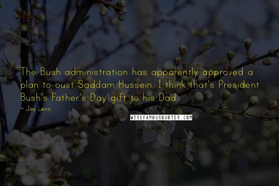 Jay Leno Quotes: The Bush administration has apparently approved a plan to oust Saddam Hussein. I think that's President Bush's Father's Day gift to his Dad.
