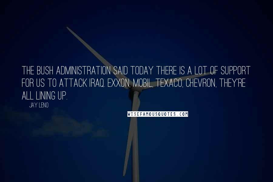 Jay Leno Quotes: The Bush administration said today there is a lot of support for us to attack Iraq. Exxon, Mobil, Texaco, Chevron, they're all lining up.