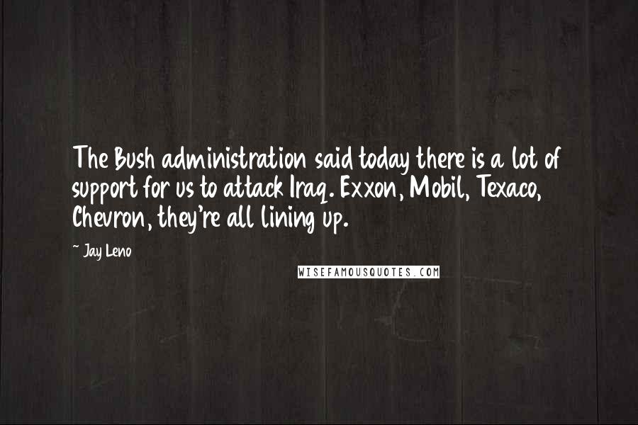 Jay Leno Quotes: The Bush administration said today there is a lot of support for us to attack Iraq. Exxon, Mobil, Texaco, Chevron, they're all lining up.