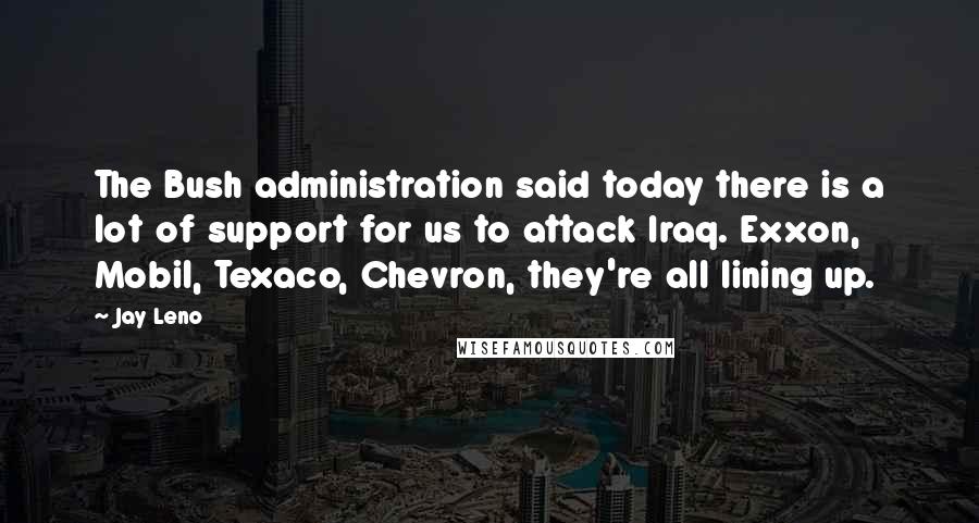 Jay Leno Quotes: The Bush administration said today there is a lot of support for us to attack Iraq. Exxon, Mobil, Texaco, Chevron, they're all lining up.