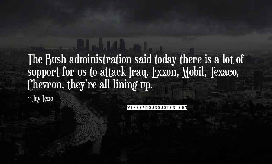 Jay Leno Quotes: The Bush administration said today there is a lot of support for us to attack Iraq. Exxon, Mobil, Texaco, Chevron, they're all lining up.