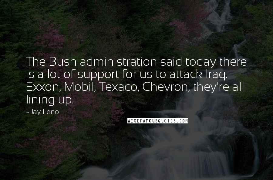 Jay Leno Quotes: The Bush administration said today there is a lot of support for us to attack Iraq. Exxon, Mobil, Texaco, Chevron, they're all lining up.