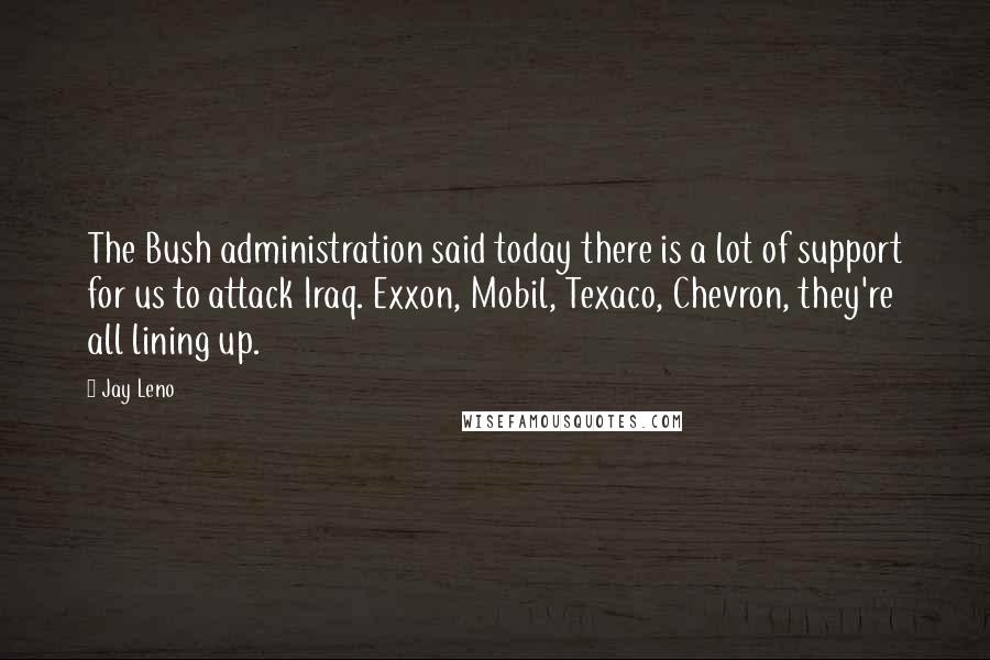 Jay Leno Quotes: The Bush administration said today there is a lot of support for us to attack Iraq. Exxon, Mobil, Texaco, Chevron, they're all lining up.