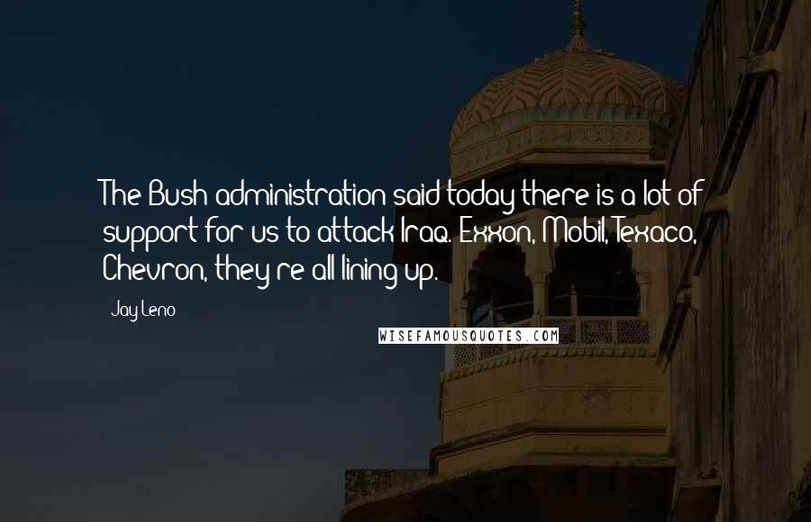 Jay Leno Quotes: The Bush administration said today there is a lot of support for us to attack Iraq. Exxon, Mobil, Texaco, Chevron, they're all lining up.