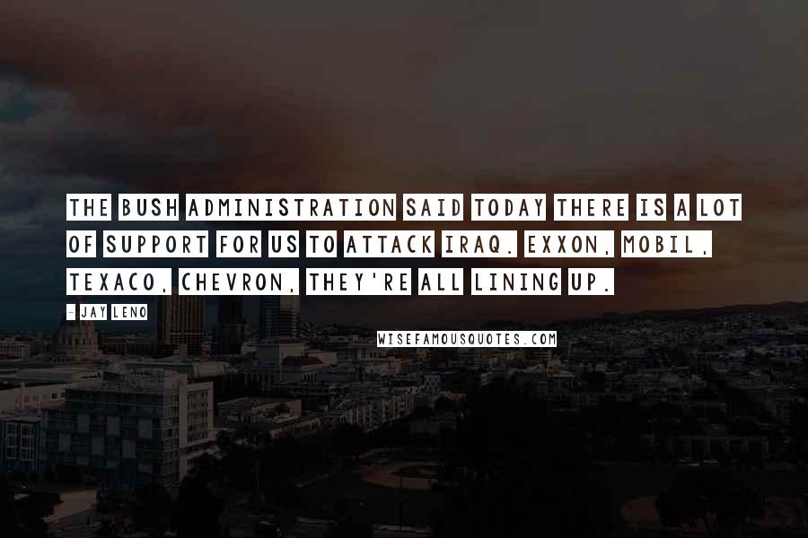 Jay Leno Quotes: The Bush administration said today there is a lot of support for us to attack Iraq. Exxon, Mobil, Texaco, Chevron, they're all lining up.