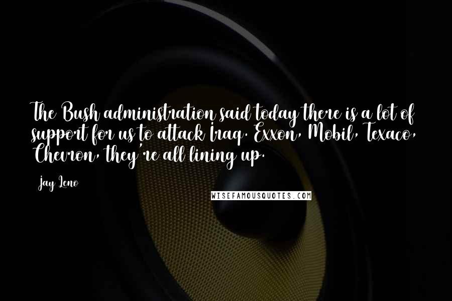 Jay Leno Quotes: The Bush administration said today there is a lot of support for us to attack Iraq. Exxon, Mobil, Texaco, Chevron, they're all lining up.