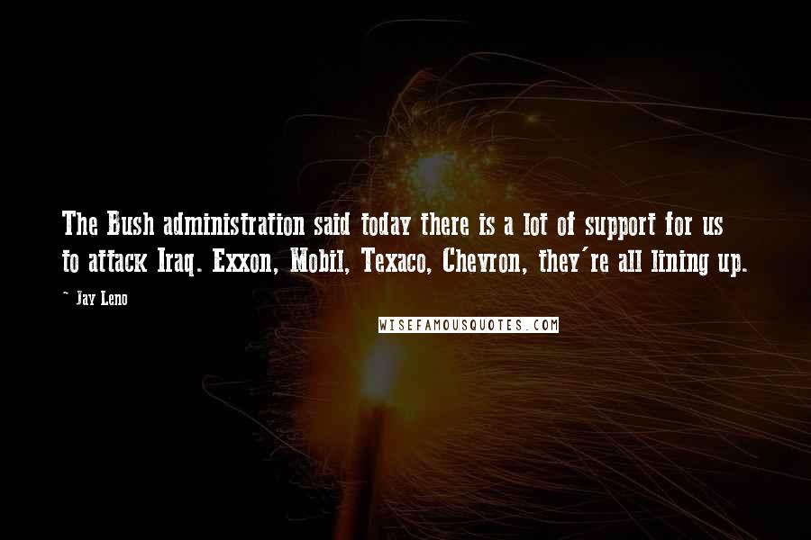 Jay Leno Quotes: The Bush administration said today there is a lot of support for us to attack Iraq. Exxon, Mobil, Texaco, Chevron, they're all lining up.