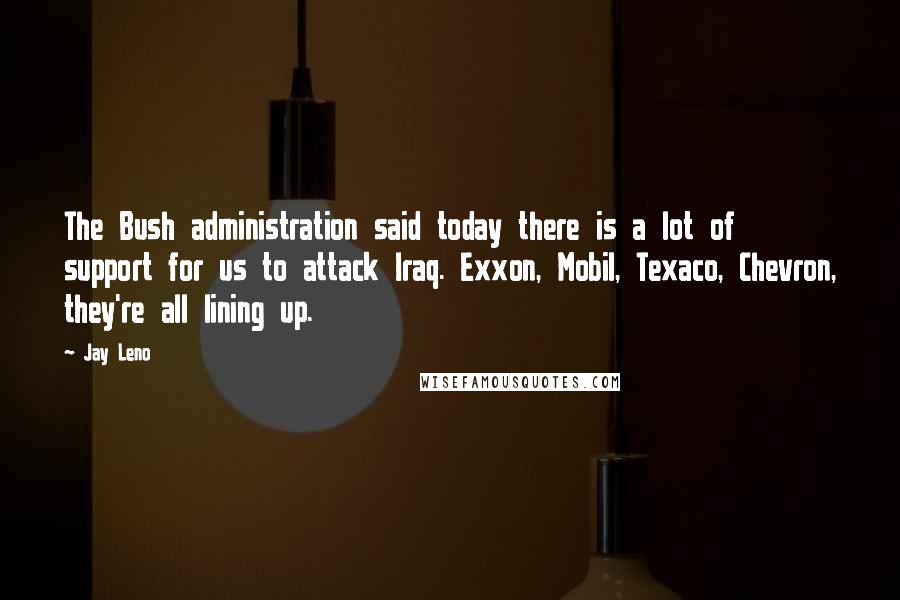 Jay Leno Quotes: The Bush administration said today there is a lot of support for us to attack Iraq. Exxon, Mobil, Texaco, Chevron, they're all lining up.