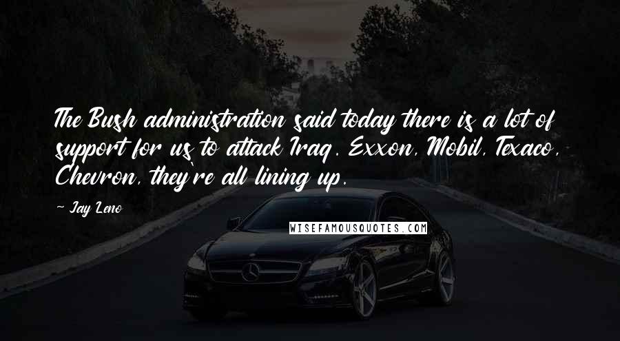 Jay Leno Quotes: The Bush administration said today there is a lot of support for us to attack Iraq. Exxon, Mobil, Texaco, Chevron, they're all lining up.