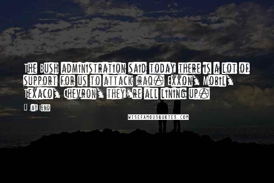 Jay Leno Quotes: The Bush administration said today there is a lot of support for us to attack Iraq. Exxon, Mobil, Texaco, Chevron, they're all lining up.