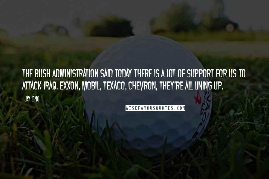 Jay Leno Quotes: The Bush administration said today there is a lot of support for us to attack Iraq. Exxon, Mobil, Texaco, Chevron, they're all lining up.