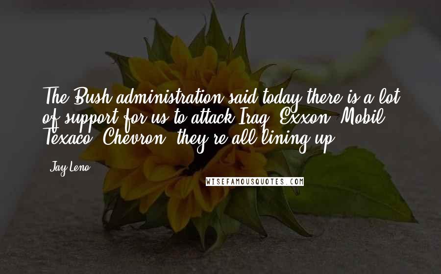 Jay Leno Quotes: The Bush administration said today there is a lot of support for us to attack Iraq. Exxon, Mobil, Texaco, Chevron, they're all lining up.