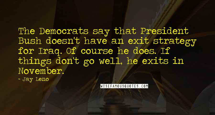 Jay Leno Quotes: The Democrats say that President Bush doesn't have an exit strategy for Iraq. Of course he does. If things don't go well, he exits in November.