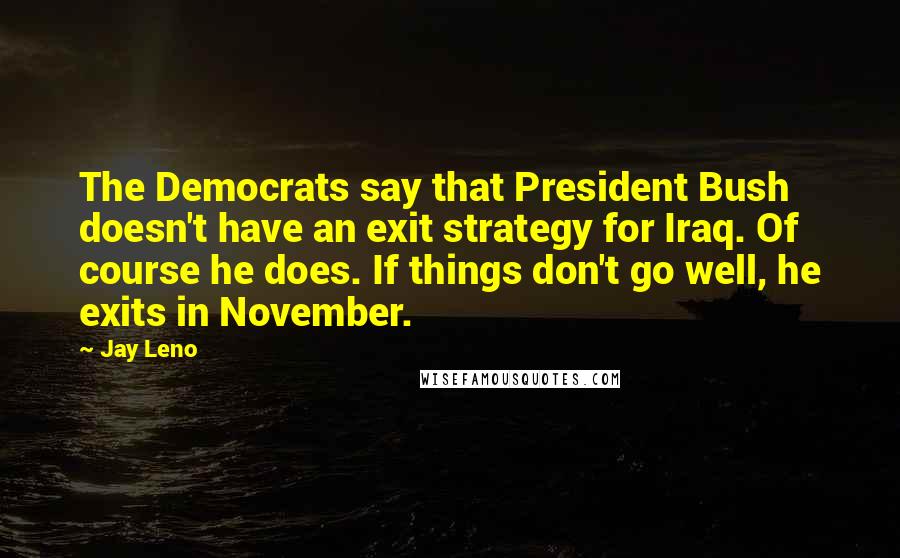 Jay Leno Quotes: The Democrats say that President Bush doesn't have an exit strategy for Iraq. Of course he does. If things don't go well, he exits in November.