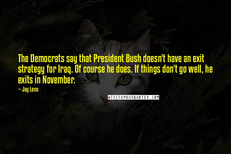 Jay Leno Quotes: The Democrats say that President Bush doesn't have an exit strategy for Iraq. Of course he does. If things don't go well, he exits in November.