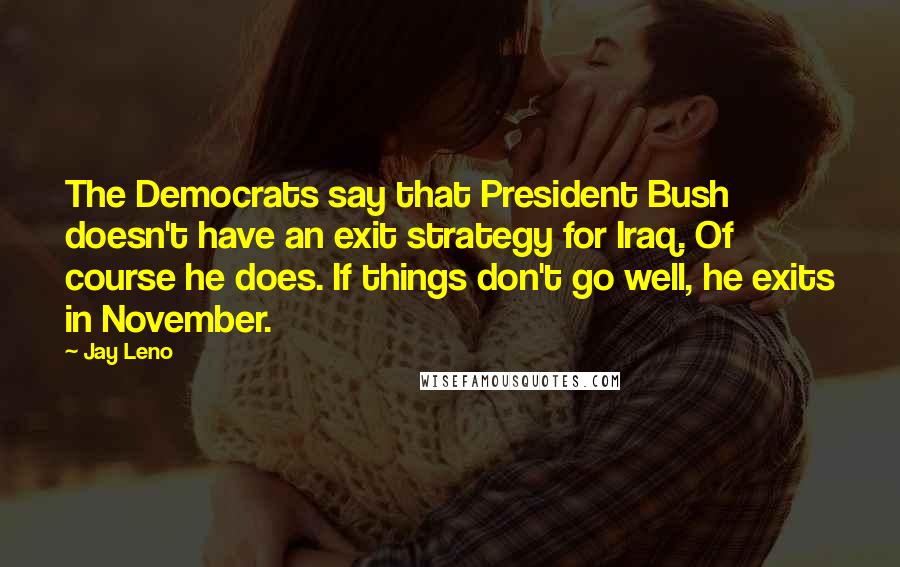 Jay Leno Quotes: The Democrats say that President Bush doesn't have an exit strategy for Iraq. Of course he does. If things don't go well, he exits in November.