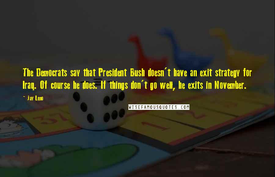 Jay Leno Quotes: The Democrats say that President Bush doesn't have an exit strategy for Iraq. Of course he does. If things don't go well, he exits in November.