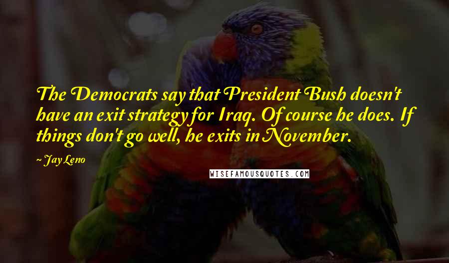 Jay Leno Quotes: The Democrats say that President Bush doesn't have an exit strategy for Iraq. Of course he does. If things don't go well, he exits in November.