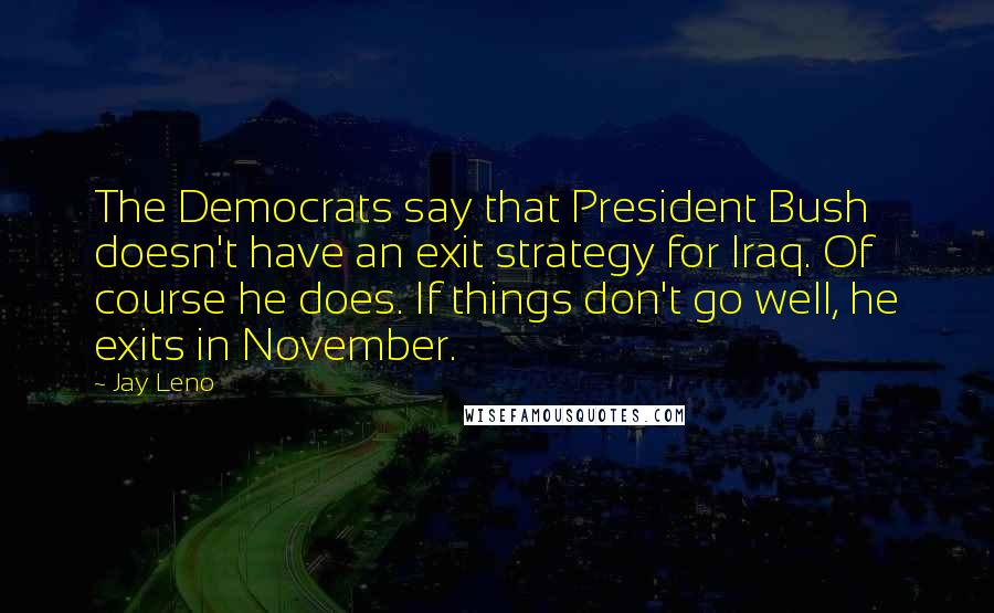Jay Leno Quotes: The Democrats say that President Bush doesn't have an exit strategy for Iraq. Of course he does. If things don't go well, he exits in November.