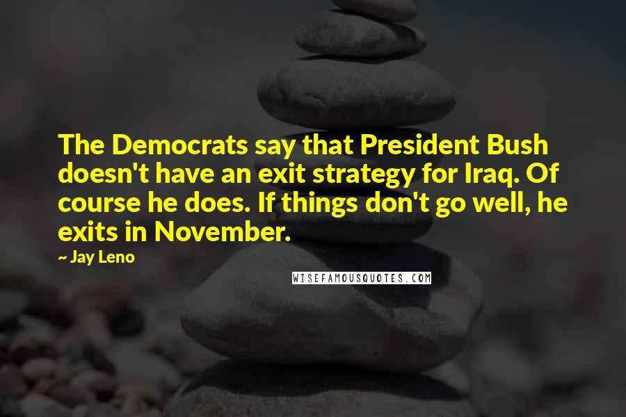 Jay Leno Quotes: The Democrats say that President Bush doesn't have an exit strategy for Iraq. Of course he does. If things don't go well, he exits in November.