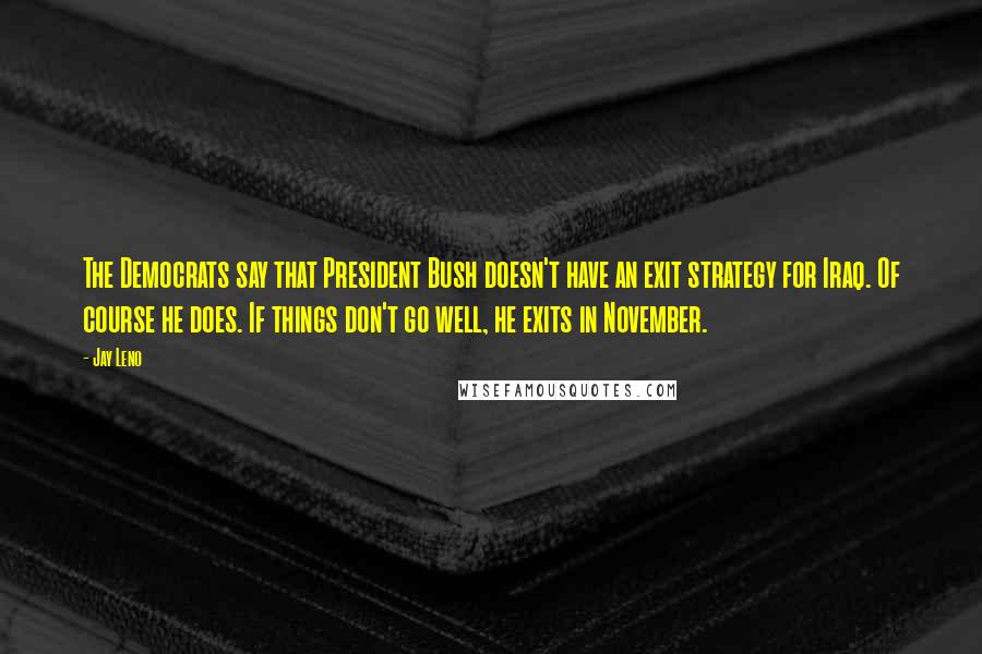 Jay Leno Quotes: The Democrats say that President Bush doesn't have an exit strategy for Iraq. Of course he does. If things don't go well, he exits in November.