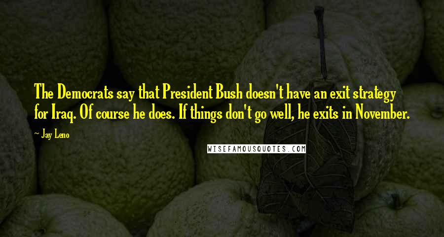 Jay Leno Quotes: The Democrats say that President Bush doesn't have an exit strategy for Iraq. Of course he does. If things don't go well, he exits in November.