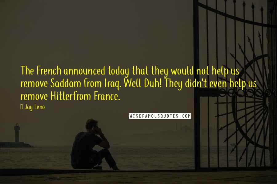 Jay Leno Quotes: The French announced today that they would not help us remove Saddam from Iraq. Well Duh! They didn't even help us remove Hitlerfrom France.