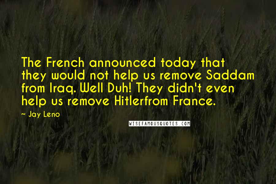 Jay Leno Quotes: The French announced today that they would not help us remove Saddam from Iraq. Well Duh! They didn't even help us remove Hitlerfrom France.