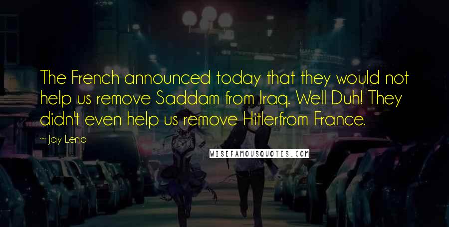 Jay Leno Quotes: The French announced today that they would not help us remove Saddam from Iraq. Well Duh! They didn't even help us remove Hitlerfrom France.