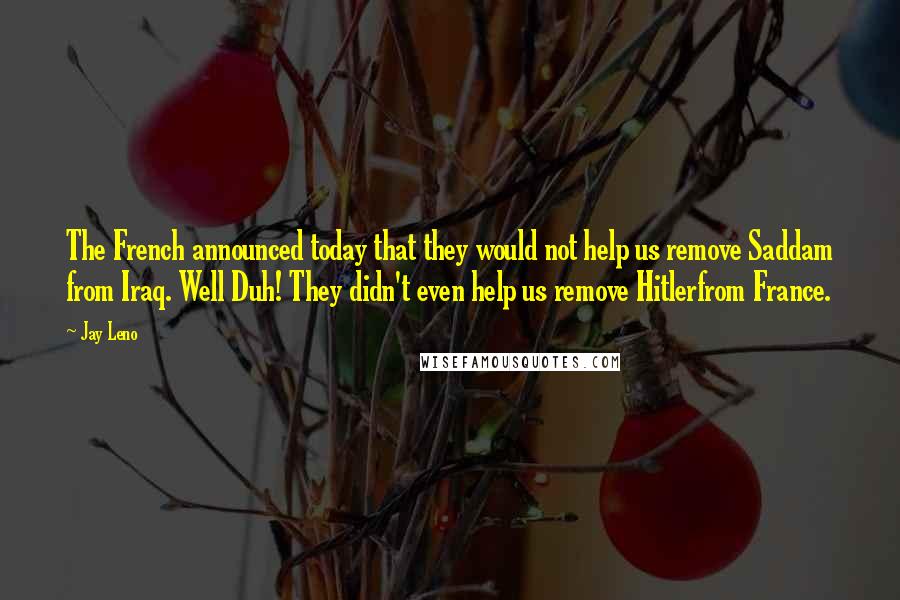 Jay Leno Quotes: The French announced today that they would not help us remove Saddam from Iraq. Well Duh! They didn't even help us remove Hitlerfrom France.