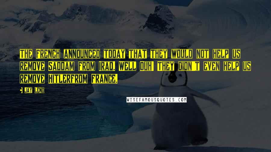 Jay Leno Quotes: The French announced today that they would not help us remove Saddam from Iraq. Well Duh! They didn't even help us remove Hitlerfrom France.