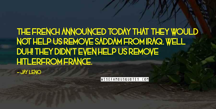 Jay Leno Quotes: The French announced today that they would not help us remove Saddam from Iraq. Well Duh! They didn't even help us remove Hitlerfrom France.