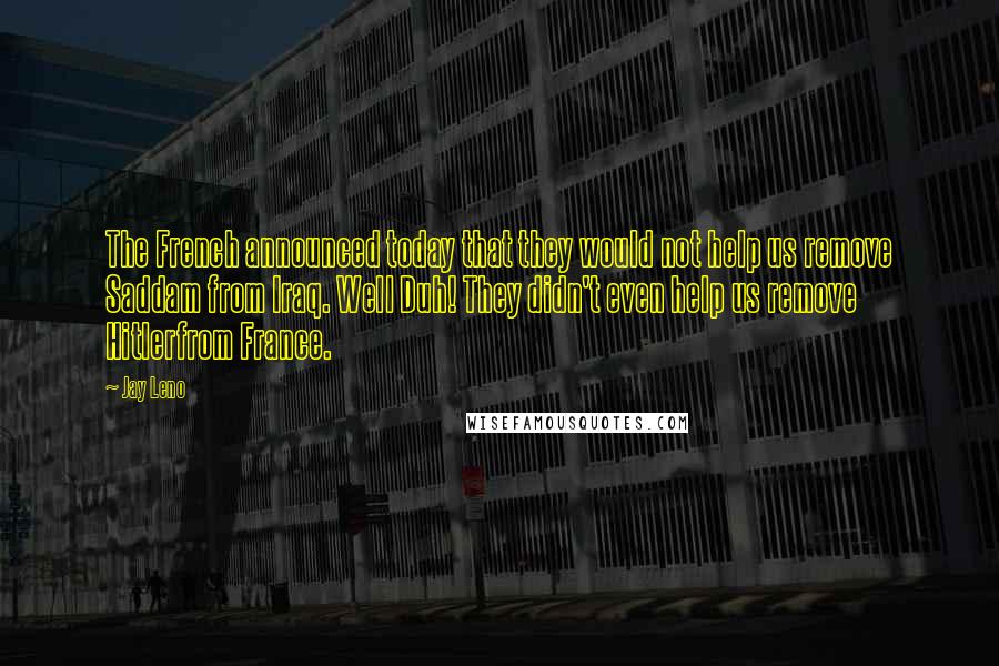 Jay Leno Quotes: The French announced today that they would not help us remove Saddam from Iraq. Well Duh! They didn't even help us remove Hitlerfrom France.