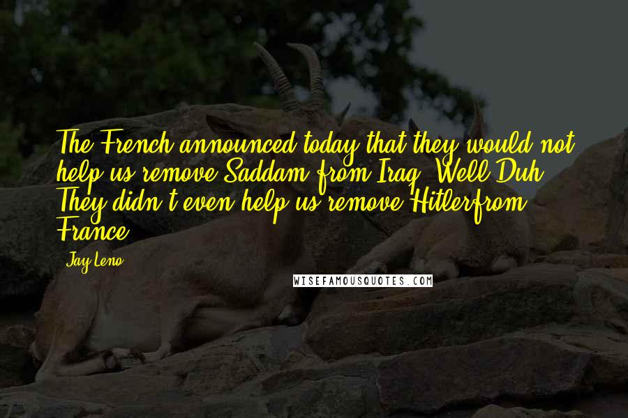 Jay Leno Quotes: The French announced today that they would not help us remove Saddam from Iraq. Well Duh! They didn't even help us remove Hitlerfrom France.