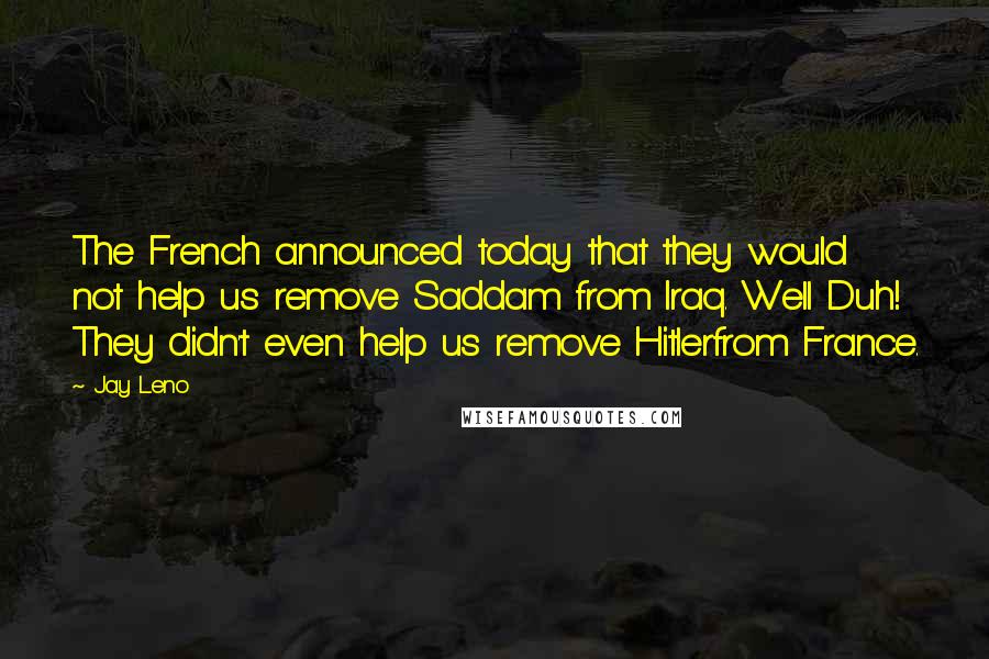 Jay Leno Quotes: The French announced today that they would not help us remove Saddam from Iraq. Well Duh! They didn't even help us remove Hitlerfrom France.