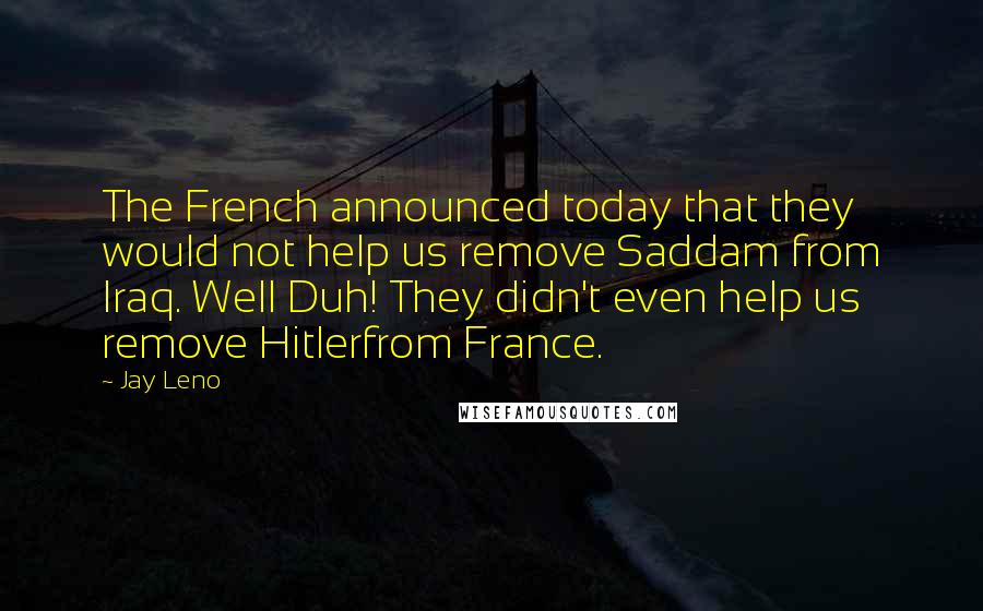 Jay Leno Quotes: The French announced today that they would not help us remove Saddam from Iraq. Well Duh! They didn't even help us remove Hitlerfrom France.