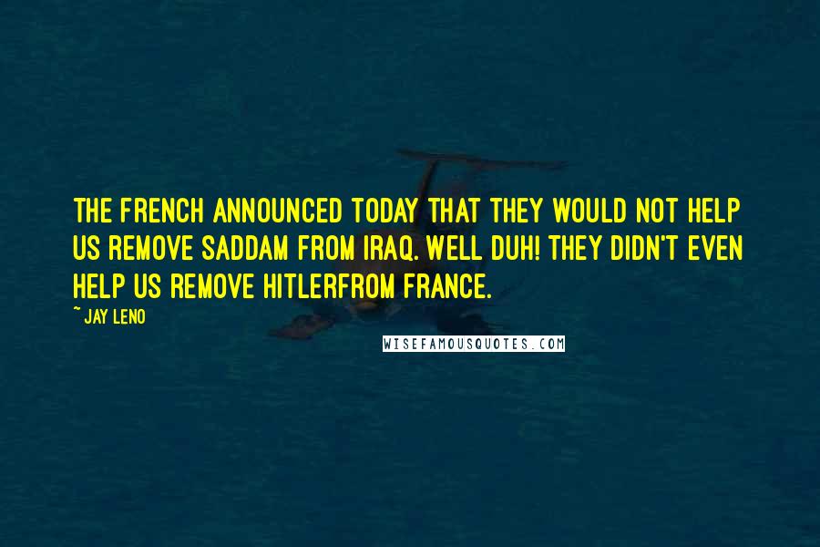 Jay Leno Quotes: The French announced today that they would not help us remove Saddam from Iraq. Well Duh! They didn't even help us remove Hitlerfrom France.