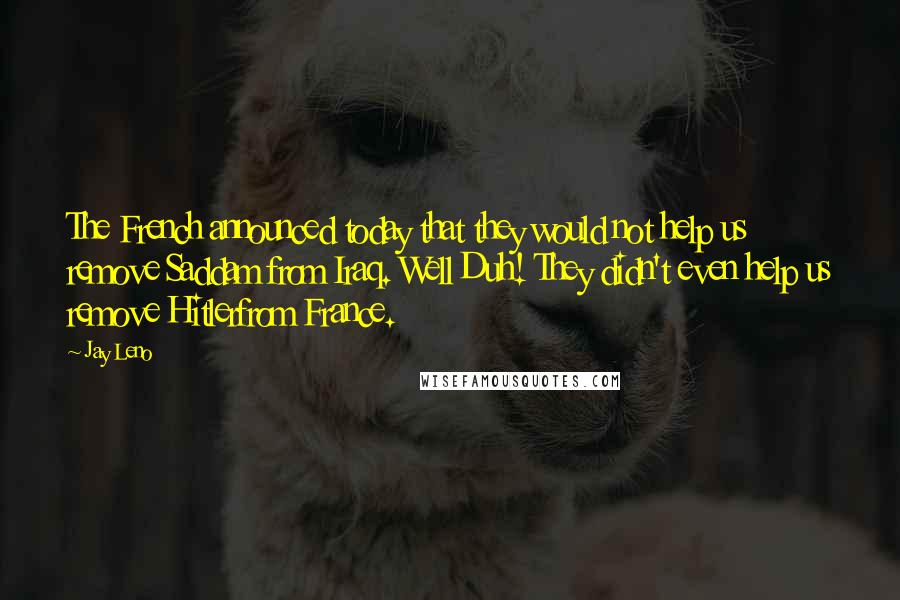 Jay Leno Quotes: The French announced today that they would not help us remove Saddam from Iraq. Well Duh! They didn't even help us remove Hitlerfrom France.