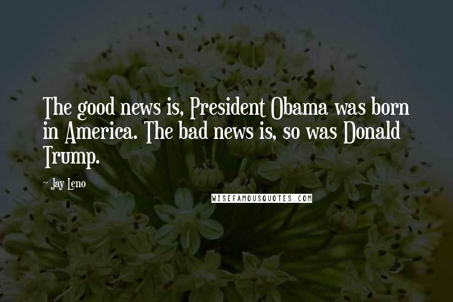 Jay Leno Quotes: The good news is, President Obama was born in America. The bad news is, so was Donald Trump.