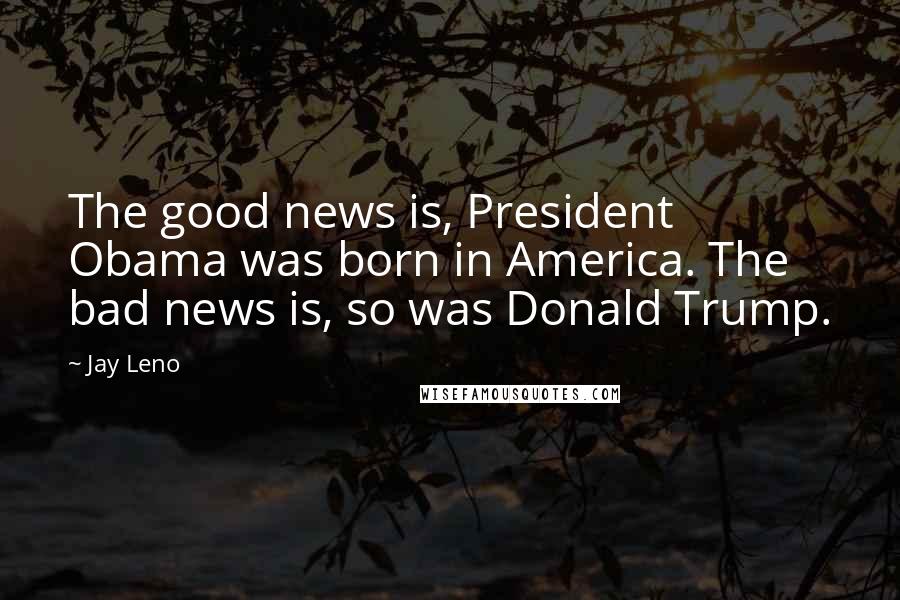 Jay Leno Quotes: The good news is, President Obama was born in America. The bad news is, so was Donald Trump.